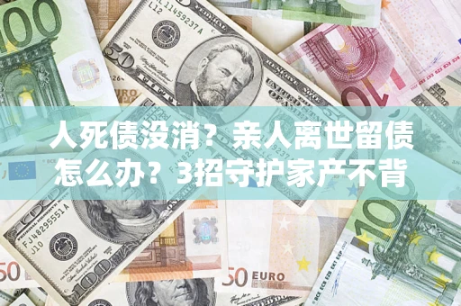 北京人死债没消？亲人离世留债怎么办？3招守护家产不背锅