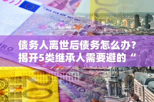 北京债务人离世后债务怎么办？揭开5类继承人需要避的“坑”