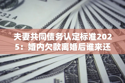 北京夫妻共同债务认定标准2025:婚内欠款离婚后谁来还? 北京夫妻共同债务认定标准2025:婚内欠款离婚后谁来还?
